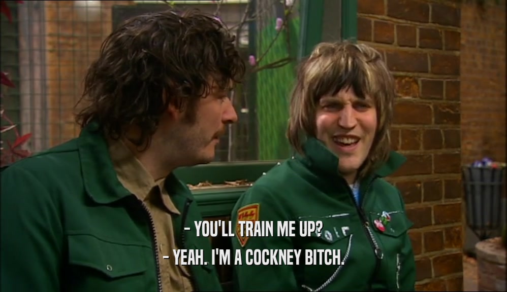 - YOU'LL TRAIN ME UP?
 - YEAH. I'M A COCKNEY BITCH.
 