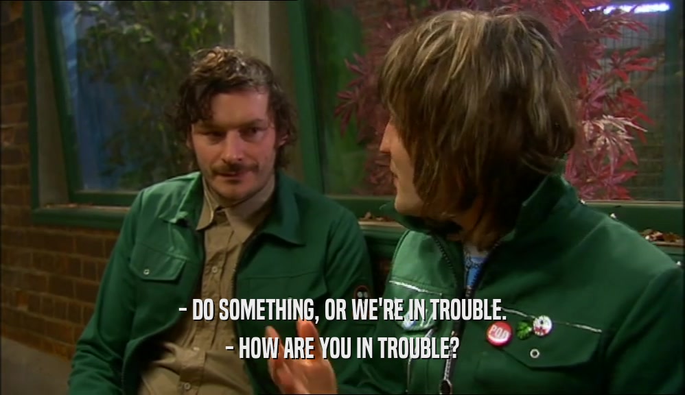 - DO SOMETHING, OR WE'RE IN TROUBLE. - HOW ARE YOU IN TROUBLE? 
