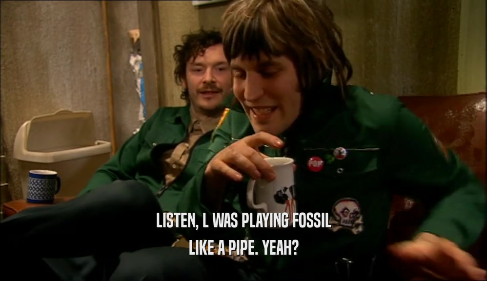 LISTEN, L WAS PLAYING FOSSIL LIKE A PIPE. YEAH? 