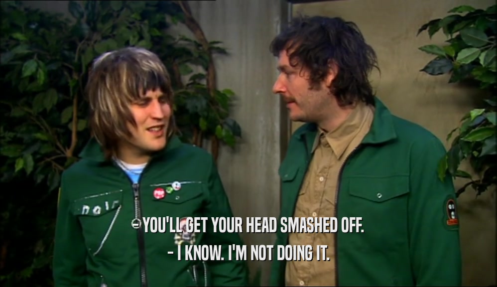 - YOU'LL GET YOUR HEAD SMASHED OFF. - I KNOW. I'M NOT DOING IT. 