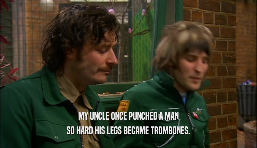 MY UNCLE ONCE PUNCHED A MAN SO HARD HIS LEGS BECAME TROMBONES. 