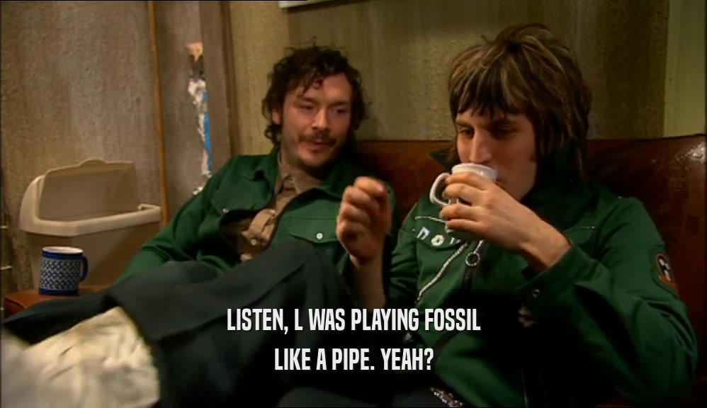 LISTEN, L WAS PLAYING FOSSIL LIKE A PIPE. YEAH? 