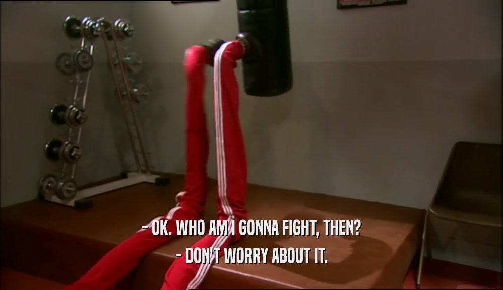 - OK. WHO AM I GONNA FIGHT, THEN? - DON'T WORRY ABOUT IT. 