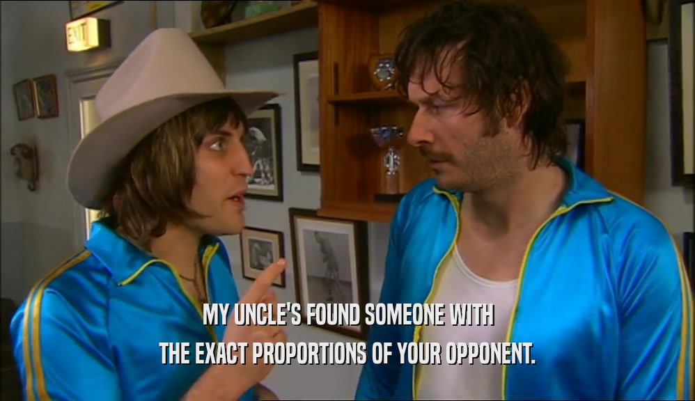 MY UNCLE'S FOUND SOMEONE WITH THE EXACT PROPORTIONS OF YOUR OPPONENT. 