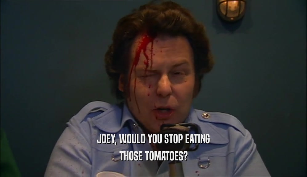 JOEY, WOULD YOU STOP EATING THOSE TOMATOES? 