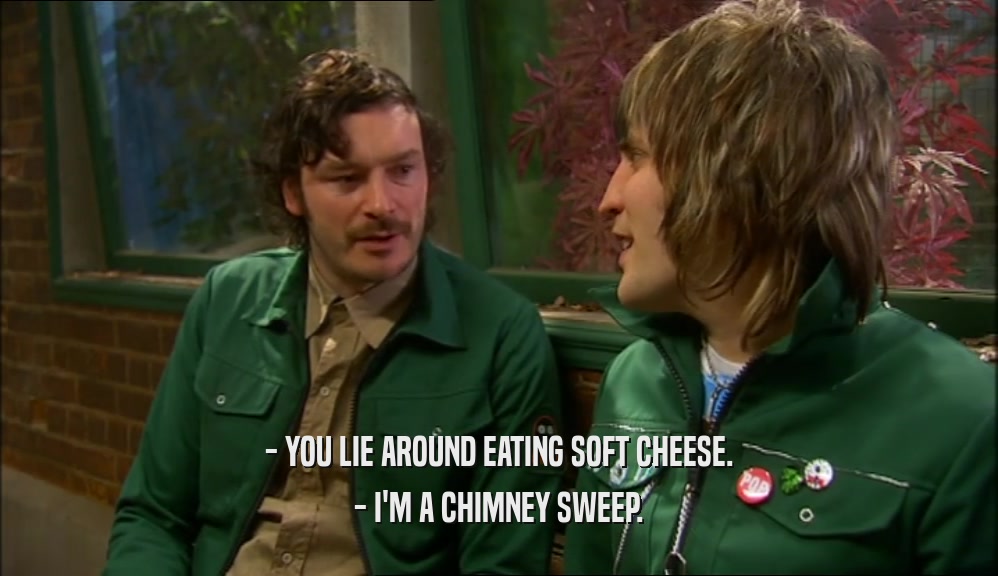 - YOU LIE AROUND EATING SOFT CHEESE.
 - I'M A CHIMNEY SWEEP.
 