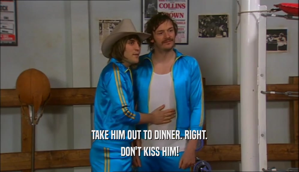 TAKE HIM OUT TO DINNER. RIGHT. DON'T KISS HIM! 