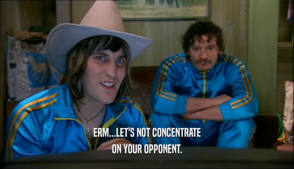 ERM...LET'S NOT CONCENTRATE ON YOUR OPPONENT. 