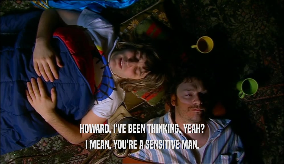 HOWARD, I'VE BEEN THINKING, YEAH? I MEAN, YOU'RE A SENSITIVE MAN. 