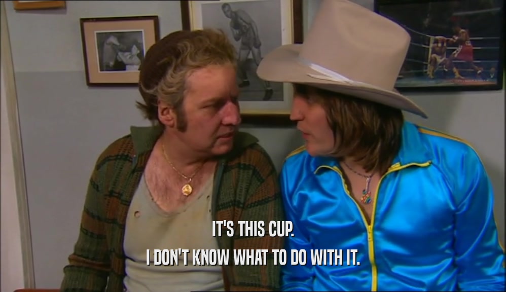 IT'S THIS CUP. I DON'T KNOW WHAT TO DO WITH IT. 