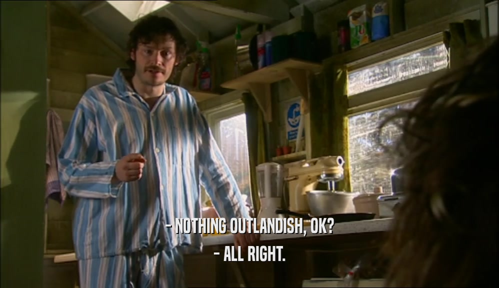 - NOTHING OUTLANDISH, OK?
 - ALL RIGHT.
 