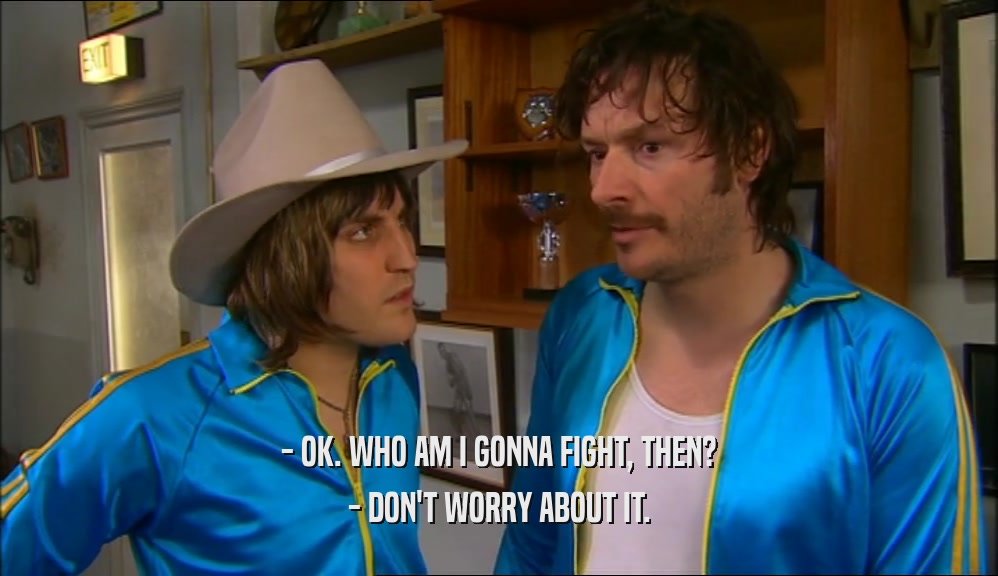 - OK. WHO AM I GONNA FIGHT, THEN? - DON'T WORRY ABOUT IT. 