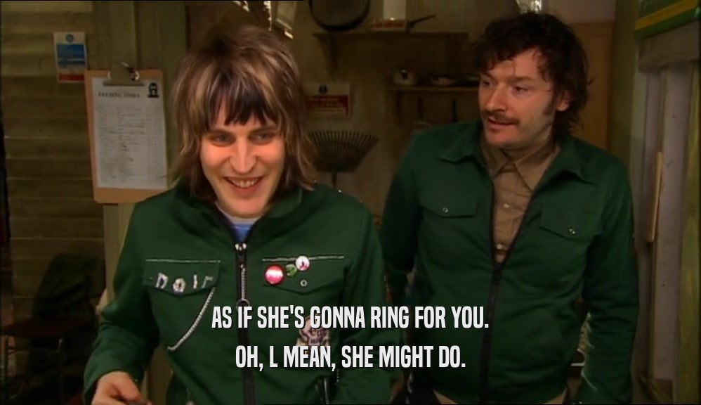 AS IF SHE'S GONNA RING FOR YOU. OH, L MEAN, SHE MIGHT DO. 