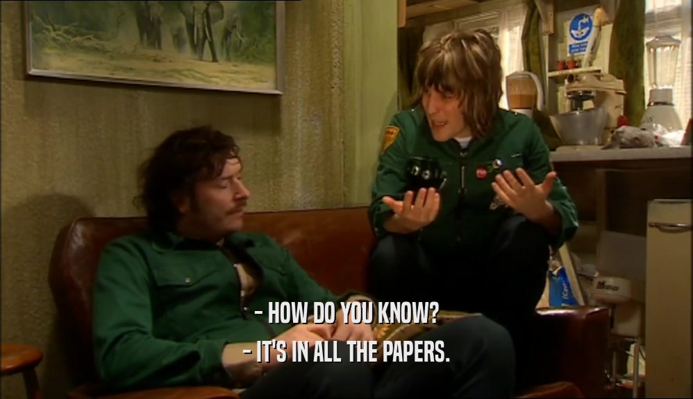 - HOW DO YOU KNOW?
 - IT'S IN ALL THE PAPERS.
 