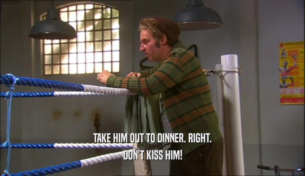 TAKE HIM OUT TO DINNER. RIGHT. DON'T KISS HIM! 