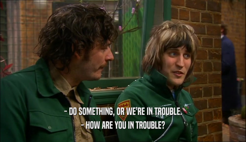 - DO SOMETHING, OR WE'RE IN TROUBLE. - HOW ARE YOU IN TROUBLE? 