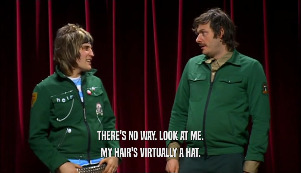 THERE'S NO WAY. LOOK AT ME. MY HAIR'S VIRTUALLY A HAT. 