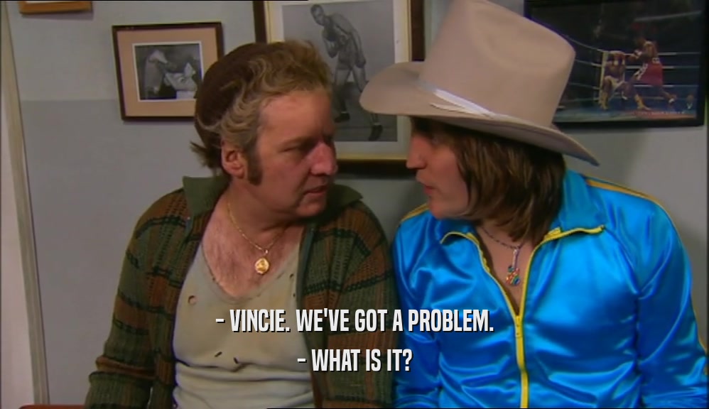 - VINCIE. WE'VE GOT A PROBLEM. - WHAT IS IT? 