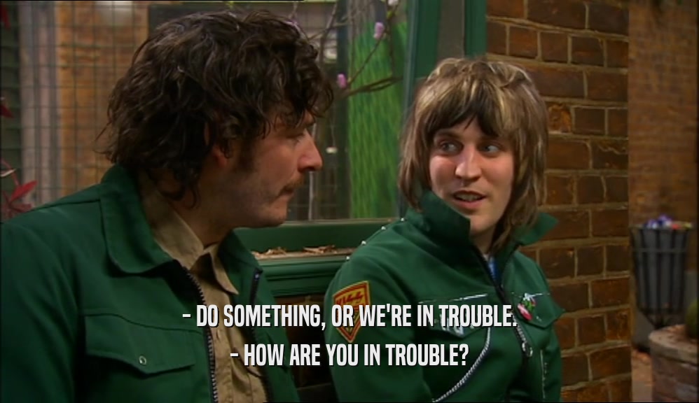 - DO SOMETHING, OR WE'RE IN TROUBLE. - HOW ARE YOU IN TROUBLE? 