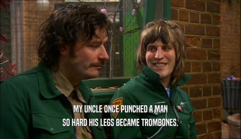 MY UNCLE ONCE PUNCHED A MAN SO HARD HIS LEGS BECAME TROMBONES. 