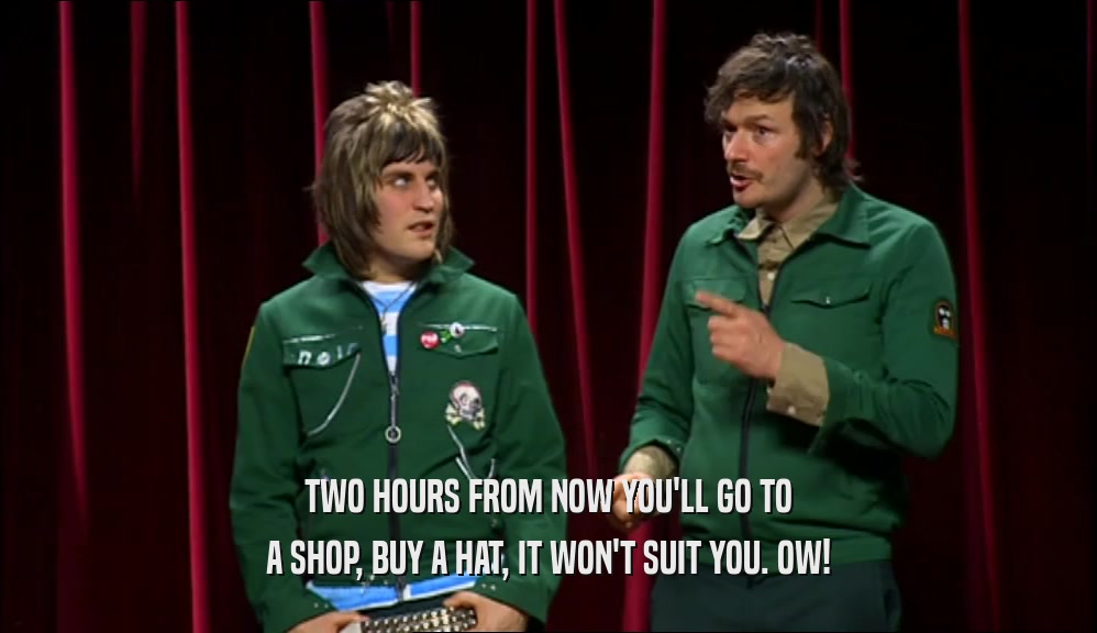 TWO HOURS FROM NOW YOU'LL GO TO A SHOP, BUY A HAT, IT WON'T SUIT YOU. OW! 