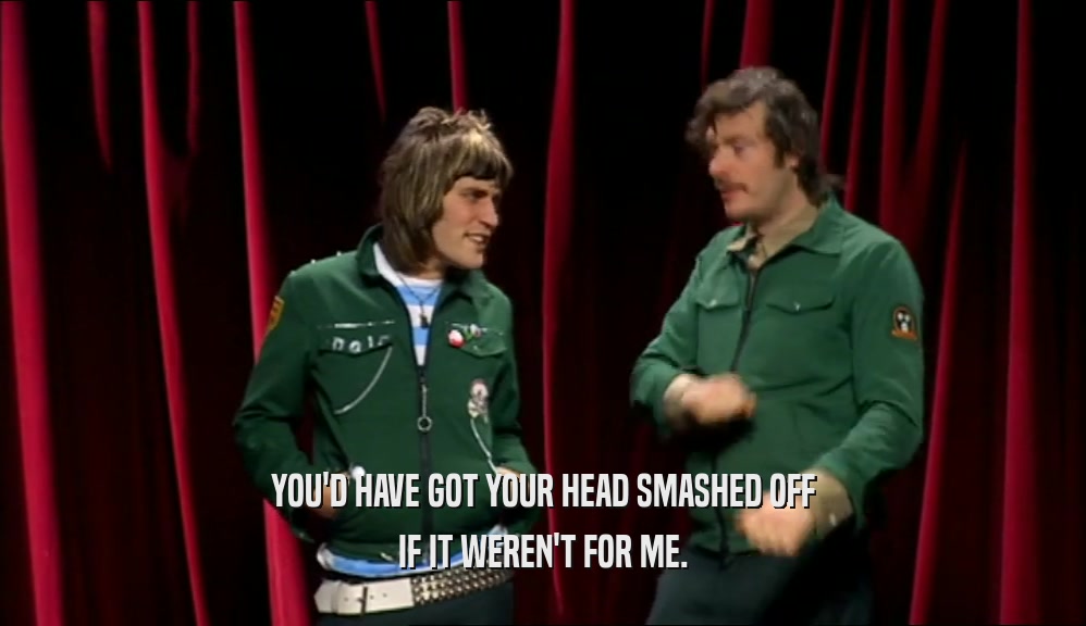 YOU'D HAVE GOT YOUR HEAD SMASHED OFF
 IF IT WEREN'T FOR ME.
 