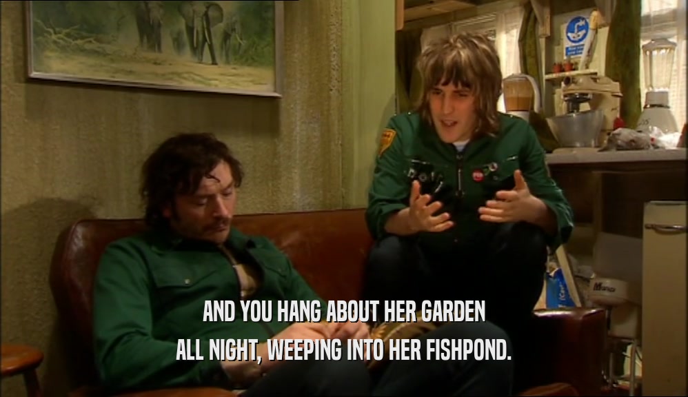 AND YOU HANG ABOUT HER GARDEN
 ALL NIGHT, WEEPING INTO HER FISHPOND.
 