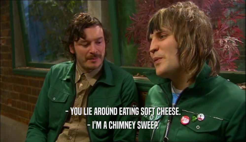 - YOU LIE AROUND EATING SOFT CHEESE.
 - I'M A CHIMNEY SWEEP.
 