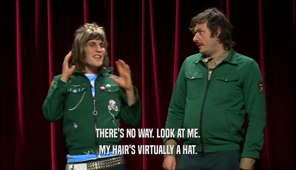 THERE'S NO WAY. LOOK AT ME. MY HAIR'S VIRTUALLY A HAT. 