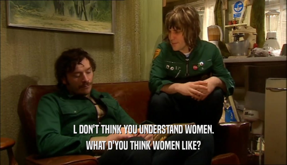 L DON'T THINK YOU UNDERSTAND WOMEN. WHAT D'YOU THINK WOMEN LIKE? 