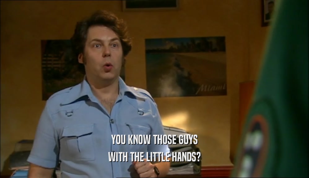 YOU KNOW THOSE GUYS WITH THE LITTLE HANDS? 