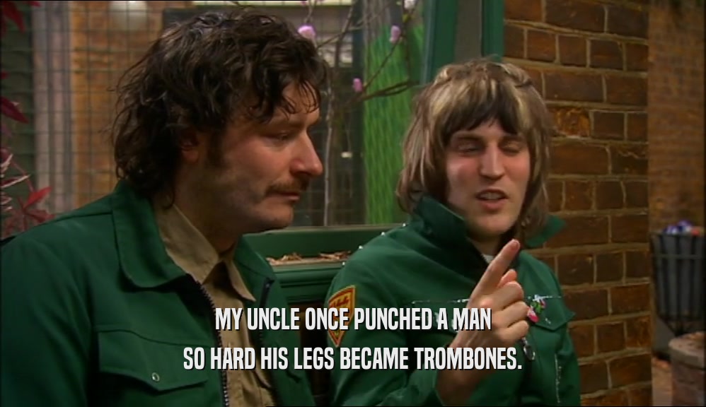 MY UNCLE ONCE PUNCHED A MAN SO HARD HIS LEGS BECAME TROMBONES. 
