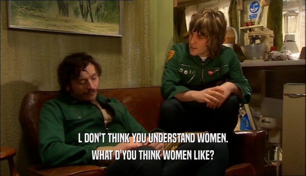 L DON'T THINK YOU UNDERSTAND WOMEN.
 WHAT D'YOU THINK WOMEN LIKE?
 