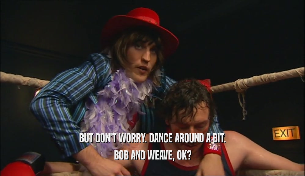 BUT DON'T WORRY. DANCE AROUND A BIT. BOB AND WEAVE, OK? 
