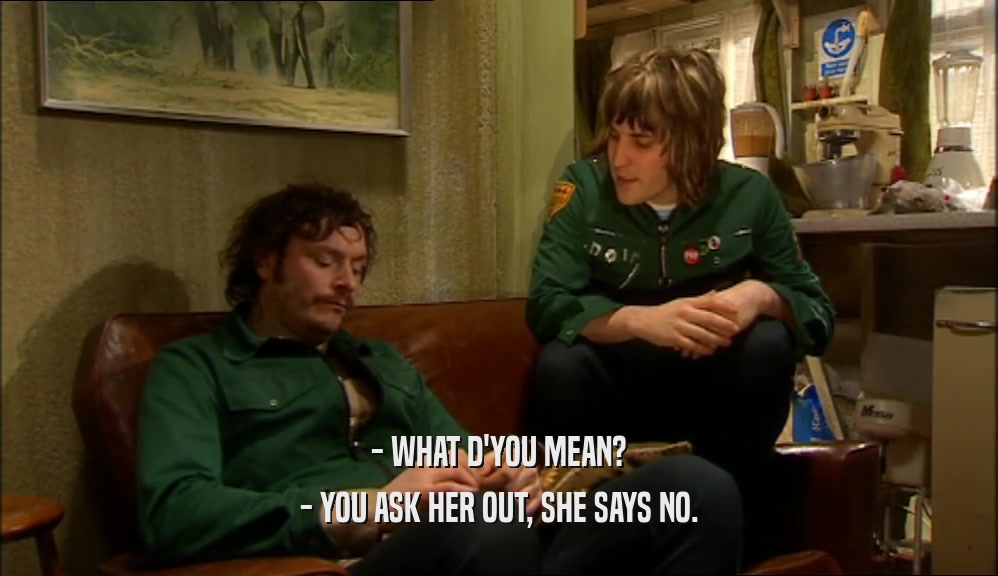 - WHAT D'YOU MEAN? - YOU ASK HER OUT, SHE SAYS NO. 