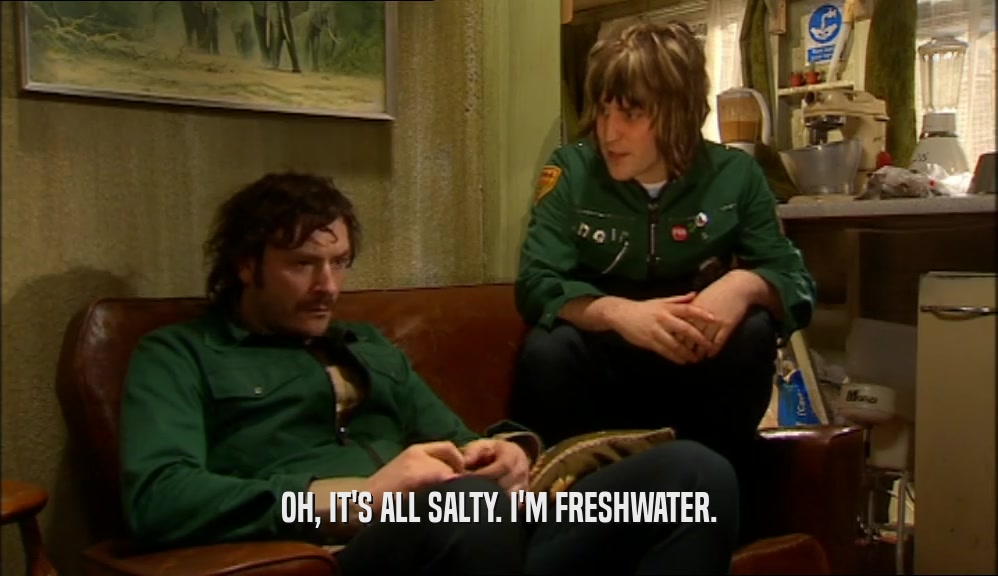 OH, IT'S ALL SALTY. I'M FRESHWATER.  