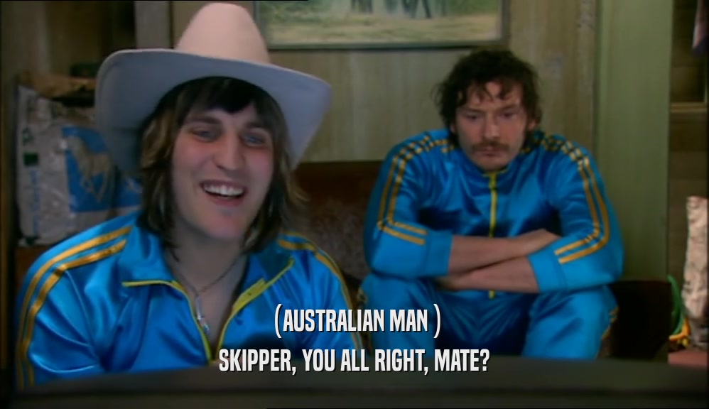 (AUSTRALIAN MAN ) SKIPPER, YOU ALL RIGHT, MATE? 