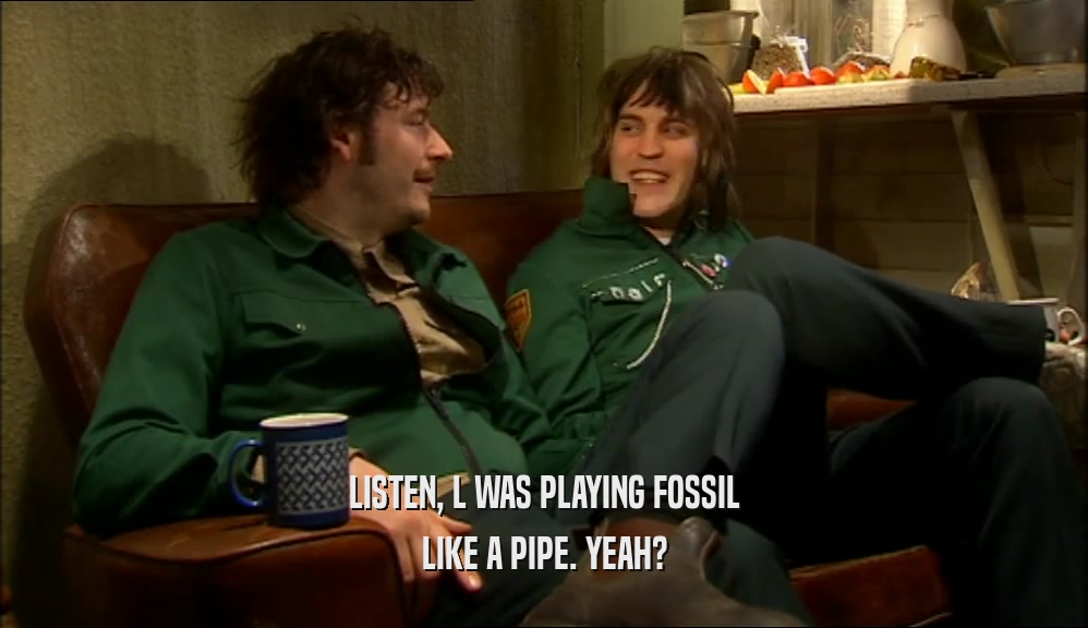 LISTEN, L WAS PLAYING FOSSIL LIKE A PIPE. YEAH? 