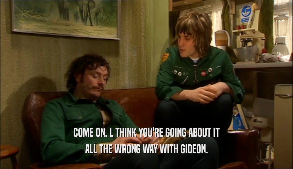COME ON. L THINK YOU'RE GOING ABOUT IT ALL THE WRONG WAY WITH GIDEON. 