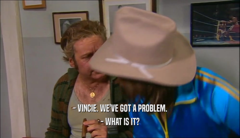 - VINCIE. WE'VE GOT A PROBLEM. - WHAT IS IT? 