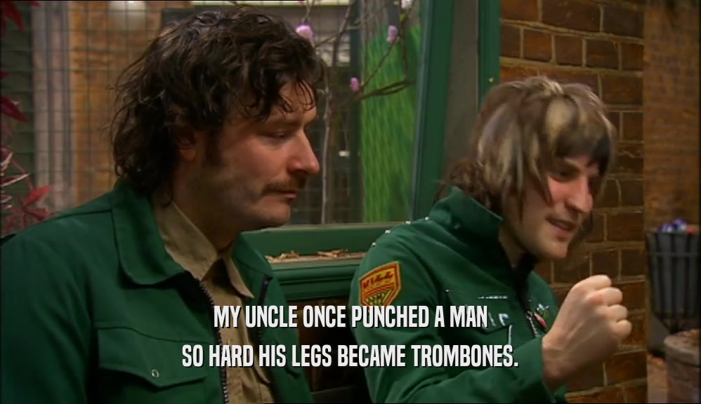 MY UNCLE ONCE PUNCHED A MAN SO HARD HIS LEGS BECAME TROMBONES. 