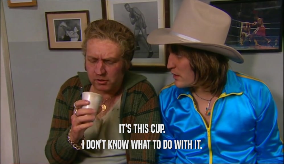 IT'S THIS CUP. I DON'T KNOW WHAT TO DO WITH IT. 