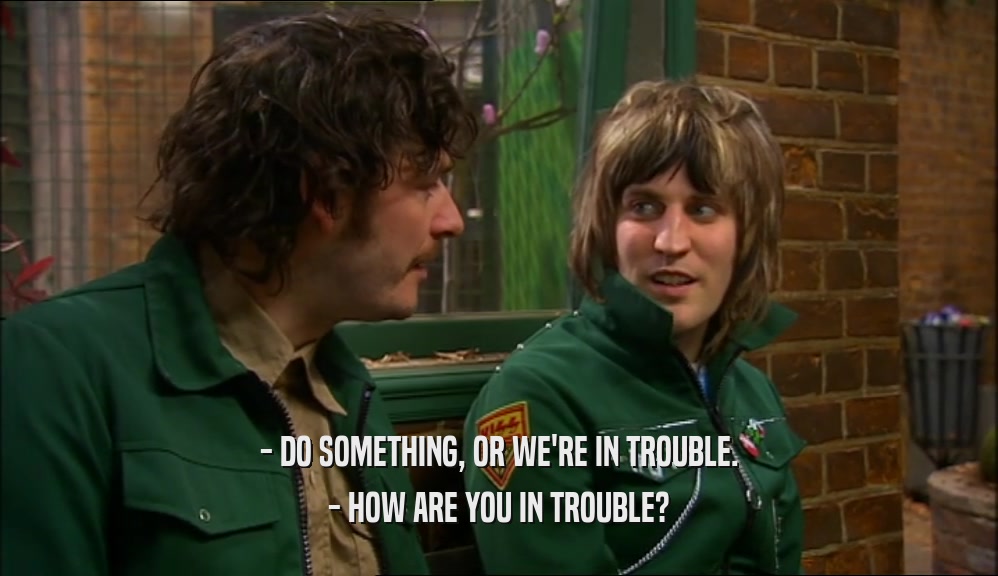- DO SOMETHING, OR WE'RE IN TROUBLE. - HOW ARE YOU IN TROUBLE? 