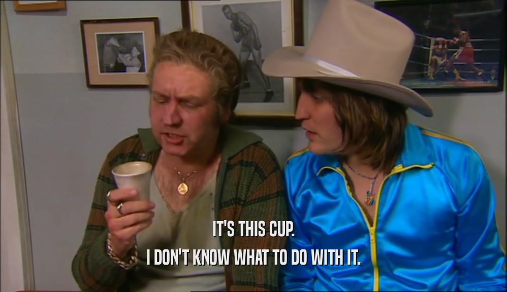 IT'S THIS CUP. I DON'T KNOW WHAT TO DO WITH IT. 