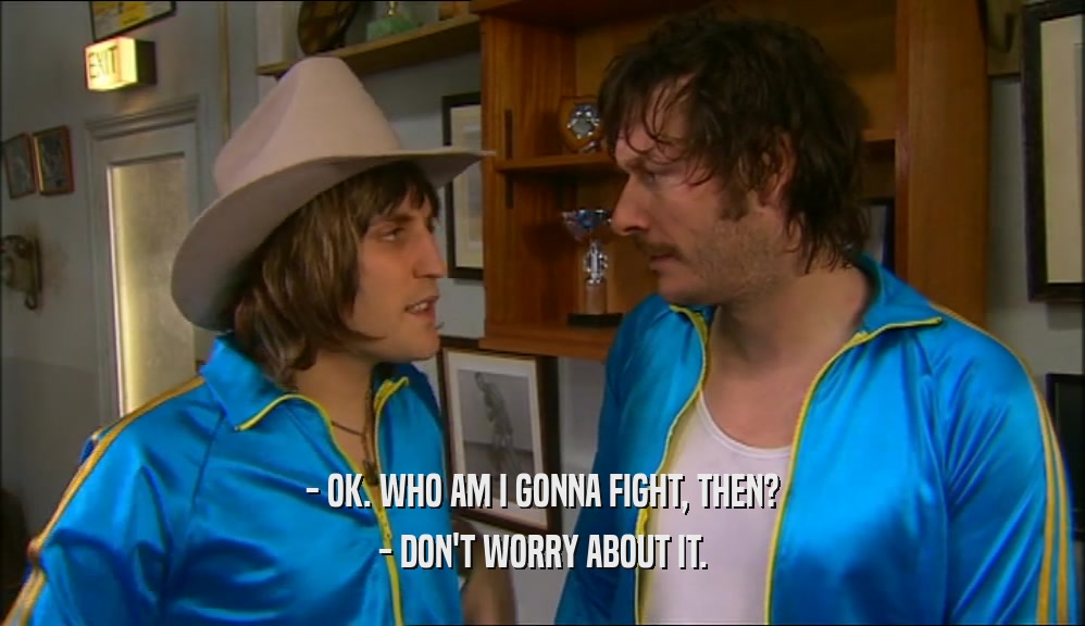 - OK. WHO AM I GONNA FIGHT, THEN? - DON'T WORRY ABOUT IT. 