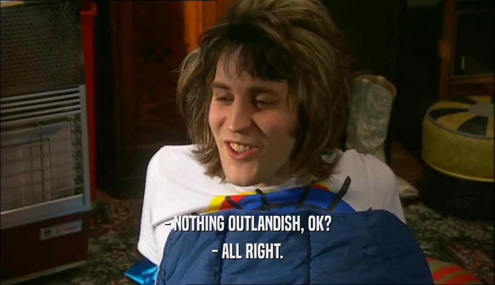 - NOTHING OUTLANDISH, OK?
 - ALL RIGHT.
 