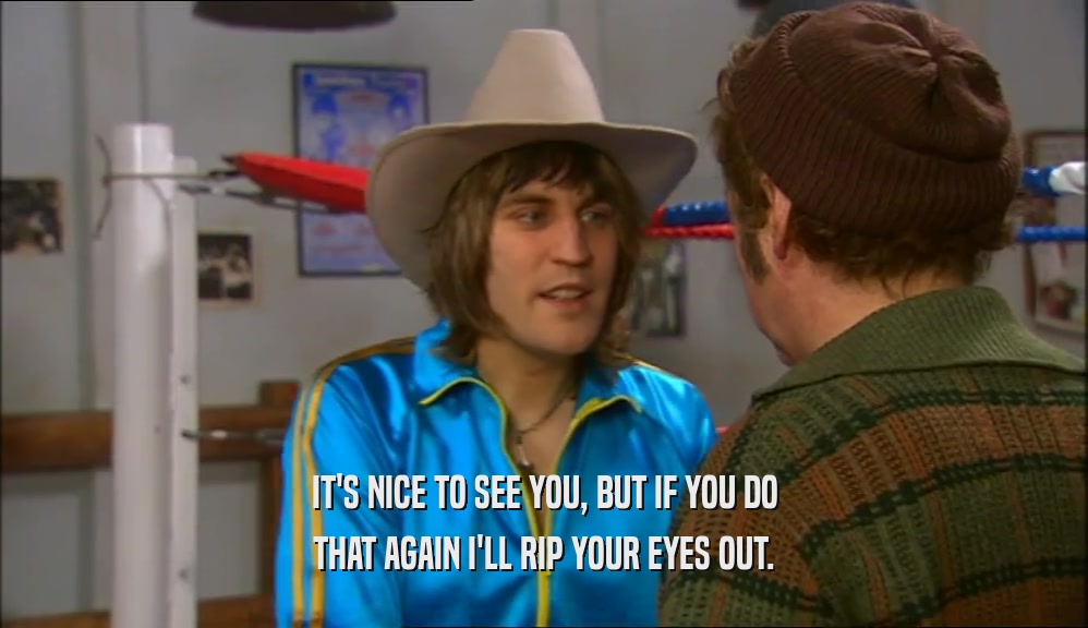 IT'S NICE TO SEE YOU, BUT IF YOU DO THAT AGAIN I'LL RIP YOUR EYES OUT. 