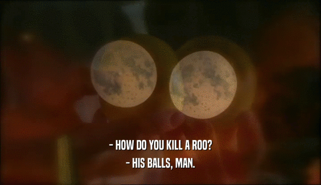 - HOW DO YOU KILL A ROO?
 - HIS BALLS, MAN.
 