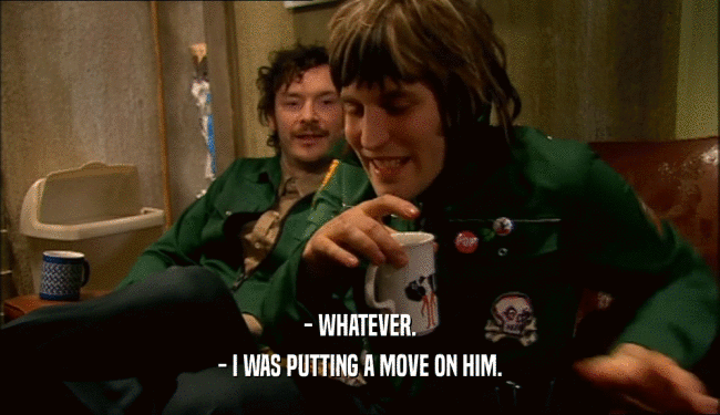 - WHATEVER. - I WAS PUTTING A MOVE ON HIM. 