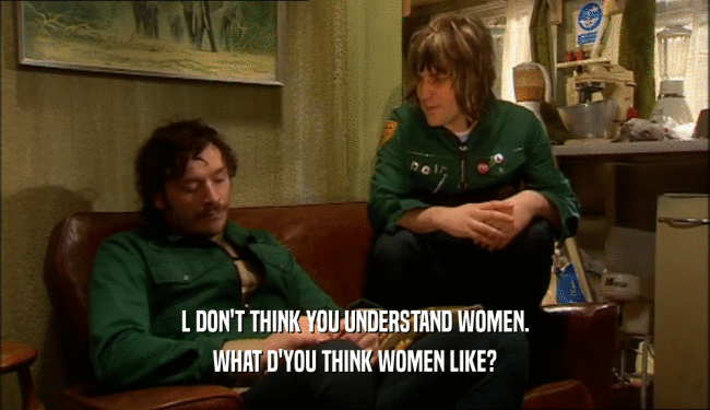 L DON'T THINK YOU UNDERSTAND WOMEN.
 WHAT D'YOU THINK WOMEN LIKE?
 